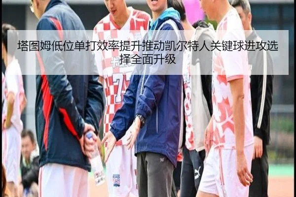 塔图姆低位单打效率提升推动凯尔特人关键球进攻选择全面升级