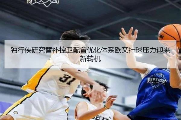 独行侠研究替补控卫配置优化体系欧文持球压力迎来新转机